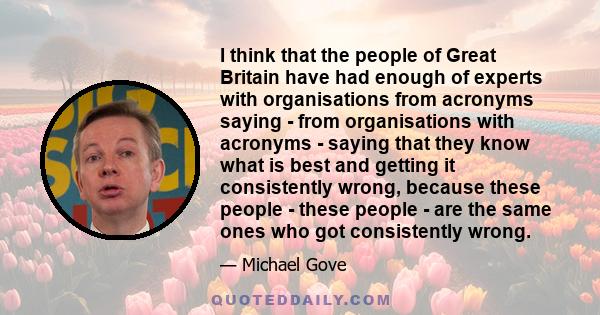 I think that the people of Great Britain have had enough of experts with organisations from acronyms saying - from organisations with acronyms - saying that they know what is best and getting it consistently wrong,