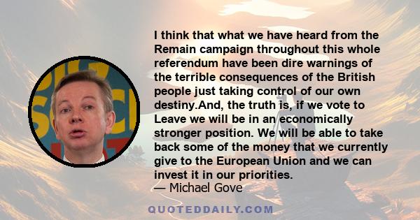 I think that what we have heard from the Remain campaign throughout this whole referendum have been dire warnings of the terrible consequences of the British people just taking control of our own destiny.And, the truth