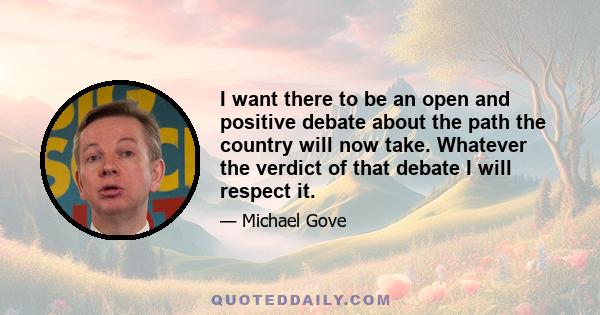 I want there to be an open and positive debate about the path the country will now take. Whatever the verdict of that debate I will respect it.