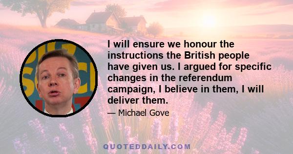 I will ensure we honour the instructions the British people have given us. I argued for specific changes in the referendum campaign, I believe in them, I will deliver them.