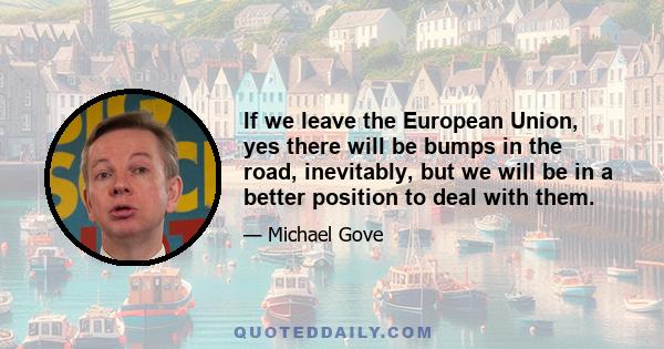 If we leave the European Union, yes there will be bumps in the road, inevitably, but we will be in a better position to deal with them.