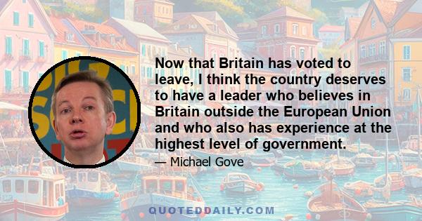 Now that Britain has voted to leave, I think the country deserves to have a leader who believes in Britain outside the European Union and who also has experience at the highest level of government.