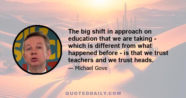 The big shift in approach on education that we are taking - which is different from what happened before - is that we trust teachers and we trust heads.