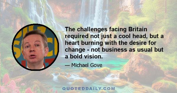 The challenges facing Britain required not just a cool head, but a heart burning with the desire for change - not business as usual but a bold vision.