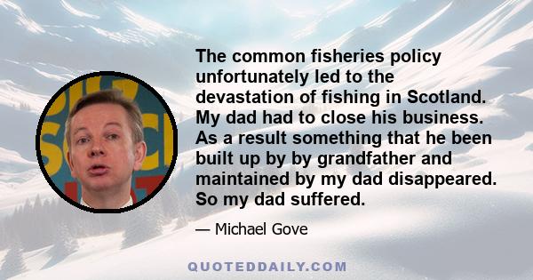 The common fisheries policy unfortunately led to the devastation of fishing in Scotland. My dad had to close his business. As a result something that he been built up by by grandfather and maintained by my dad