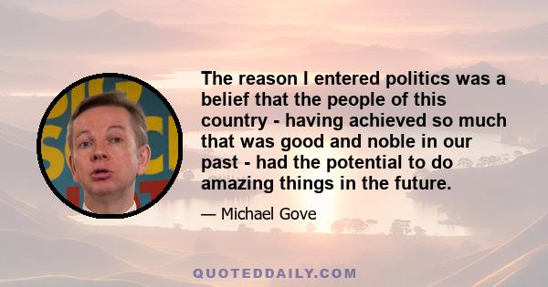 The reason I entered politics was a belief that the people of this country - having achieved so much that was good and noble in our past - had the potential to do amazing things in the future.