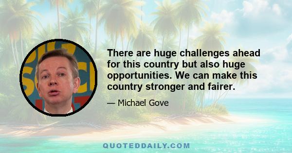 There are huge challenges ahead for this country but also huge opportunities. We can make this country stronger and fairer.