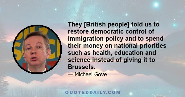 They [British people] told us to restore democratic control of immigration policy and to spend their money on national priorities such as health, education and science instead of giving it to Brussels.