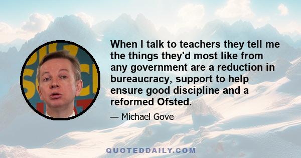 When I talk to teachers they tell me the things they'd most like from any government are a reduction in bureaucracy, support to help ensure good discipline and a reformed Ofsted.