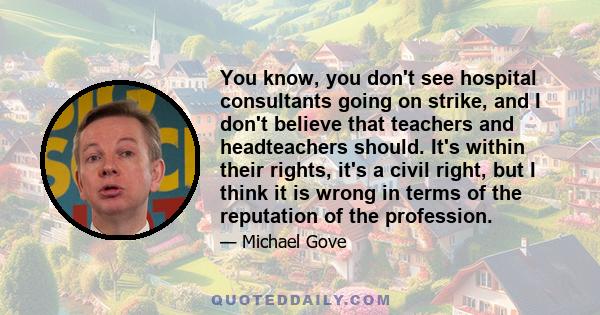 You know, you don't see hospital consultants going on strike, and I don't believe that teachers and headteachers should. It's within their rights, it's a civil right, but I think it is wrong in terms of the reputation