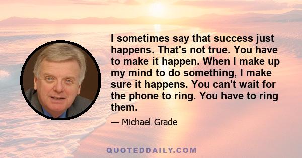 I sometimes say that success just happens. That's not true. You have to make it happen. When I make up my mind to do something, I make sure it happens. You can't wait for the phone to ring. You have to ring them.