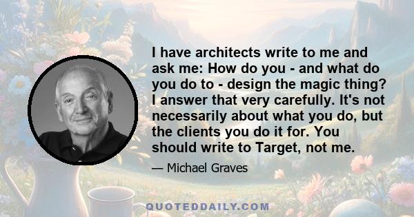 I have architects write to me and ask me: How do you - and what do you do to - design the magic thing? I answer that very carefully. It's not necessarily about what you do, but the clients you do it for. You should