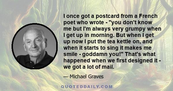 I once got a postcard from a French poet who wrote - you don't know me but I'm always very grumpy when I get up in morning. But when I get up now I put the tea kettle on, and when it starts to sing it makes me smile -