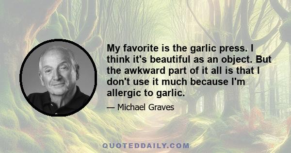 My favorite is the garlic press. I think it's beautiful as an object. But the awkward part of it all is that I don't use it much because I'm allergic to garlic.