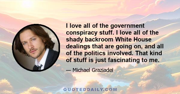 I love all of the government conspiracy stuff. I love all of the shady backroom White House dealings that are going on, and all of the politics involved. That kind of stuff is just fascinating to me.