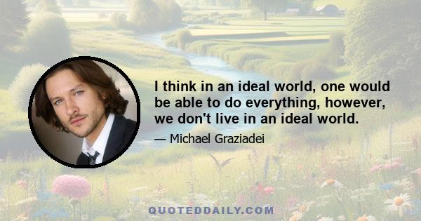 I think in an ideal world, one would be able to do everything, however, we don't live in an ideal world.