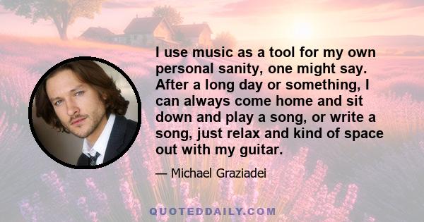 I use music as a tool for my own personal sanity, one might say. After a long day or something, I can always come home and sit down and play a song, or write a song, just relax and kind of space out with my guitar.