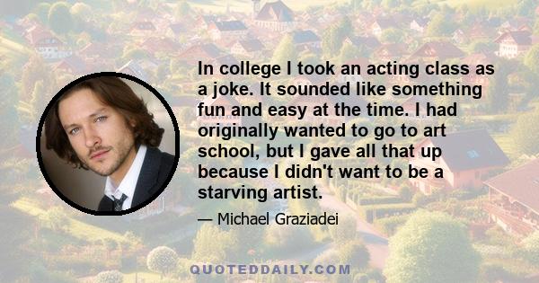 In college I took an acting class as a joke. It sounded like something fun and easy at the time. I had originally wanted to go to art school, but I gave all that up because I didn't want to be a starving artist.