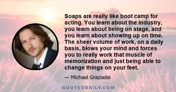 Soaps are really like boot camp for acting. You learn about the industry, you learn about being on stage, and you learn about showing up on time. The sheer volume of work, on a daily basis, blows your mind and forces