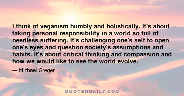 I think of veganism humbly and holistically. It's about taking personal responsibility in a world so full of needless suffering. It's challenging one's self to open one's eyes and question society's assumptions and