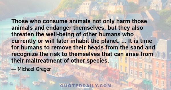 Those who consume animals not only harm those animals and endanger themselves, but they also threaten the well-being of other humans who currently or will later inhabit the planet. ... It is time for humans to remove