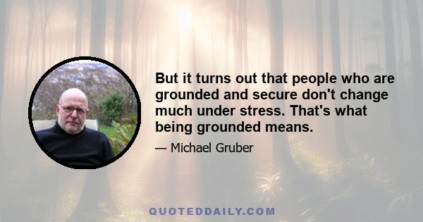 But it turns out that people who are grounded and secure don't change much under stress. That's what being grounded means.