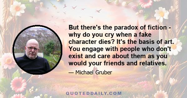 But there's the paradox of fiction - why do you cry when a fake character dies? It's the basis of art. You engage with people who don't exist and care about them as you would your friends and relatives.