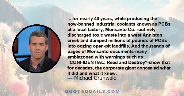 ... for nearly 40 years, while producing the now-banned industrial coolants known as PCBs at a local factory, Monsanto Co. routinely discharged toxic waste into a west Anniston creek and dumped millions of pounds of