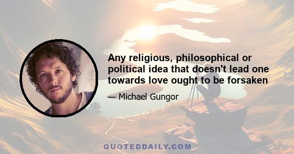 Any religious, philosophical or political idea that doesn't lead one towards love ought to be forsaken