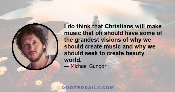 I do think that Christians will make music that oh should have some of the grandest visions of why we should create music and why we should seek to create beauty world.