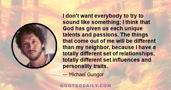 I don't want everybody to try to sound like something; I think that God has given us each unique talents and passions. The things that come out of me will be different than my neighbor, because I have a totally