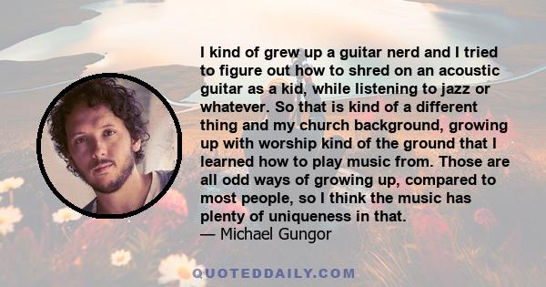 I kind of grew up a guitar nerd and I tried to figure out how to shred on an acoustic guitar as a kid, while listening to jazz or whatever. So that is kind of a different thing and my church background, growing up with