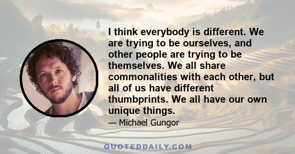 I think everybody is different. We are trying to be ourselves, and other people are trying to be themselves. We all share commonalities with each other, but all of us have different thumbprints. We all have our own