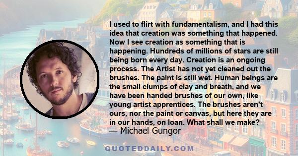 I used to flirt with fundamentalism, and I had this idea that creation was something that happened. Now I see creation as something that is happening. Hundreds of millions of stars are still being born every day.