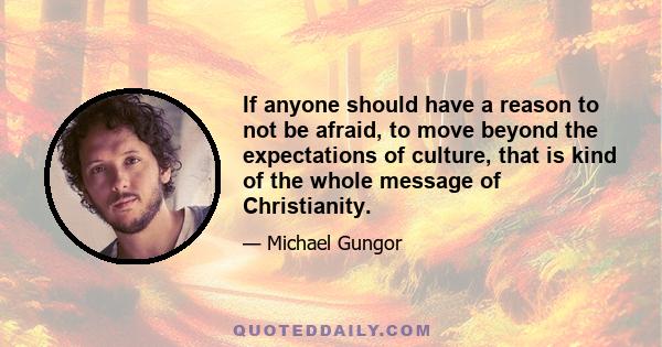 If anyone should have a reason to not be afraid, to move beyond the expectations of culture, that is kind of the whole message of Christianity.