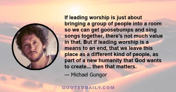 If leading worship is just about bringing a group of people into a room so we can get goosebumps and sing songs together, there's not much value in that. But if leading worship is a means to an end, that we leave this