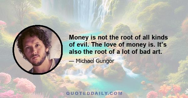 Money is not the root of all kinds of evil. The love of money is. It’s also the root of a lot of bad art.