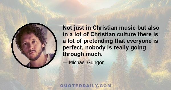 Not just in Christian music but also in a lot of Christian culture there is a lot of pretending that everyone is perfect, nobody is really going through much.