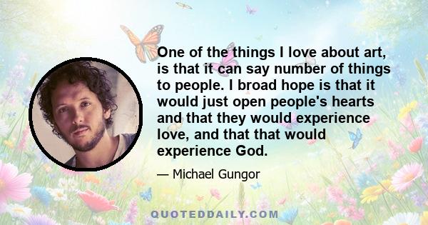 One of the things I love about art, is that it can say number of things to people. I broad hope is that it would just open people's hearts and that they would experience love, and that that would experience God.