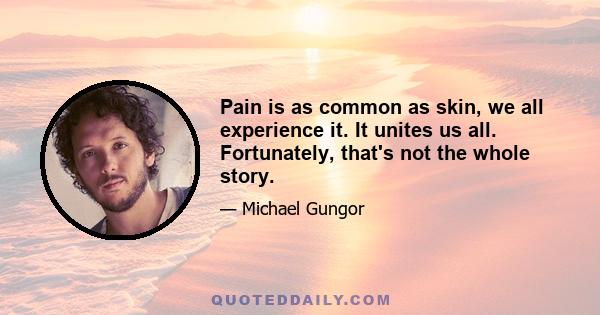 Pain is as common as skin, we all experience it. It unites us all. Fortunately, that's not the whole story.