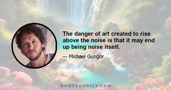 The danger of art created to rise above the noise is that it may end up being noise itself.