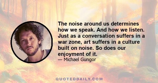 The noise around us determines how we speak. And how we listen. Just as a conversation suffers in a war zone, art suffers in a culture built on noise. So does our enjoyment of it.