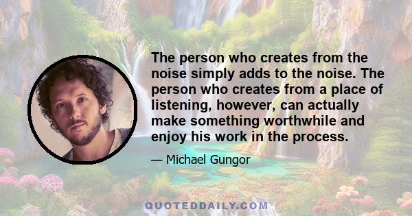 The person who creates from the noise simply adds to the noise. The person who creates from a place of listening, however, can actually make something worthwhile and enjoy his work in the process.