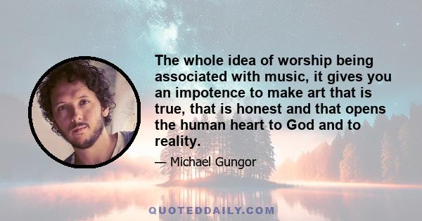 The whole idea of worship being associated with music, it gives you an impotence to make art that is true, that is honest and that opens the human heart to God and to reality.