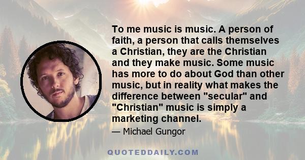 To me music is music. A person of faith, a person that calls themselves a Christian, they are the Christian and they make music. Some music has more to do about God than other music, but in reality what makes the