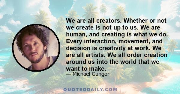 We are all creators. Whether or not we create is not up to us. We are human, and creating is what we do. Every interaction, movement, and decision is creativity at work. We are all artists. We all order creation around