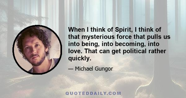 When I think of Spirit, I think of that mysterious force that pulls us into being, into becoming, into love. That can get political rather quickly.