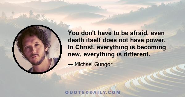 You don't have to be afraid, even death itself does not have power. In Christ, everything is becoming new, everything is different.