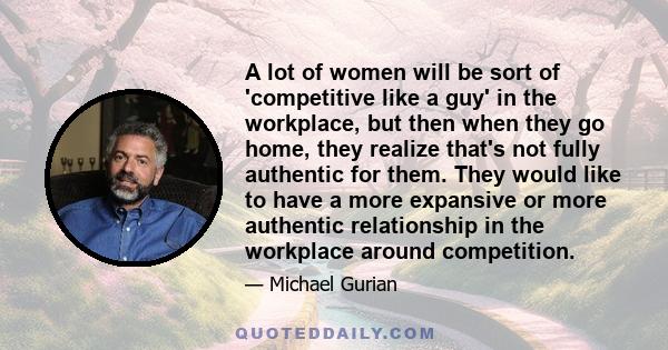 A lot of women will be sort of 'competitive like a guy' in the workplace, but then when they go home, they realize that's not fully authentic for them. They would like to have a more expansive or more authentic