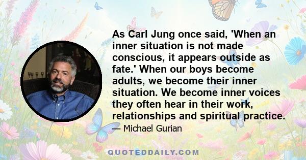 As Carl Jung once said, 'When an inner situation is not made conscious, it appears outside as fate.' When our boys become adults, we become their inner situation. We become inner voices they often hear in their work,